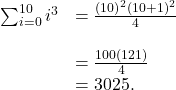 \begin{array}{cc}\sum _{i=0}^{10}{i}^{3}\hfill & =\frac{{(10)}^{2}{(10+1)}^{2}}{4}\hfill \\ \\ & =\frac{100(121)}{4}\hfill \\ & =3025.\hfill \end{array}