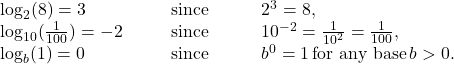 \begin{array}{cccc} \log_2 (8)=3\hfill & & & \text{since}\phantom{\rule{3em}{0ex}}2^3=8,\hfill \\ \log_{10} (\frac{1}{100})=-2\hfill & & & \text{since}\phantom{\rule{3em}{0ex}}10^{-2}=\frac{1}{10^2}=\frac{1}{100},\hfill \\ \log_b (1)=0\hfill & & & \text{since}\phantom{\rule{3em}{0ex}}b^0=1 \, \text{for any base} \, b \symbol{"3E} 0.\hfill \end{array}