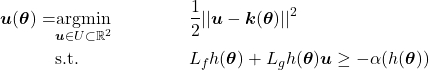 \begin{align*} \boldsymbol{u}(\boldsymbol{\theta})=& \underset{\boldsymbol{u}\in U\subset\mathbb{R}^{2}}{\text{argmin}} & & \frac{1}{2}||\boldsymbol{u}-\boldsymbol{k}(\boldsymbol{\theta})||^2\\ & \text{s.t.} & & L_fh(\boldsymbol{\theta})+L_gh(\boldsymbol{\theta})\boldsymbol{u}\geq-\alpha(h(\boldsymbol{\theta}))\nonumber \end{align*}