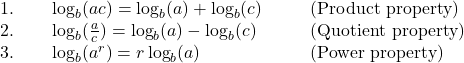 \begin{array}{cccc}1.\phantom{\rule{2em}{0ex}}\log_b (ac)=\log_b (a)+\log_b (c)\hfill & & & \text{(Product property)}\hfill \\ 2.\phantom{\rule{2em}{0ex}}\log_b(\frac{a}{c})=\log_b (a) -\log_b (c)\hfill & & & \text{(Quotient property)}\hfill \\ 3.\phantom{\rule{2em}{0ex}}\log_b (a^r)=r \log_b (a)\hfill & & & \text{(Power property)}\hfill \end{array}