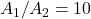 A_1 / A_2 = 10