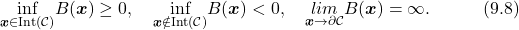 \begin{equation*} \underset{\boldsymbol{x}\in\text{Int($\mathcal{C}$)}}{\text{inf}}B(\boldsymbol{x})\geq0,\quad \underset{\boldsymbol{x}\notin\text{Int($\mathcal{C}$)}}{\text{inf}}B(\boldsymbol{x})<0,\quad \underset{\boldsymbol{x}\rightarrow\partial\mathcal{C}}{lim}B(\boldsymbol{x})=\infty.\quad\quad\quad(9.8)\nonumber \end{equation*}