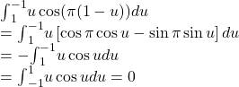 \begin{array}{l}{\int }_{1}^{-1}u \cos (\pi (1-u))du\hfill \\ ={\int }_{1}^{-1}u\left[ \cos \pi \cos u- \sin \pi \sin u\right]du\hfill \\ =-{\int }_{1}^{-1}u \cos udu\hfill \\ ={\int }_{-1}^{1}u \cos udu=0\hfill \end{array}