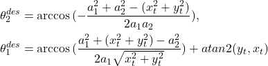 \begin{align*} \theta_2^{des}&=\arccos{(-\frac{a_1^2+a_2^2-(x_t^2+y_t^2)}{2a_1a_2})},\\ \theta_1^{des}&= \arccos{(\frac{a_1^2+(x_t^2+y_t^2)-a_2^2}{2a_1\sqrt{x_t^2+y_t^2}})}+atan2(y_t,x_t)\nonumber \end{align*}