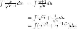 \begin{array}{cc}\int \frac{x}{\sqrt{x-1}}dx\hfill & =\int \frac{u+1}{\sqrt{u}}du\hfill \\ \\ & =\int \sqrt{u}+\frac{1}{\sqrt{u}}du\hfill \\ & =\int ({u}^{1\text{/}2}+{u}^{-1\text{/}2})du.\hfill \end{array}