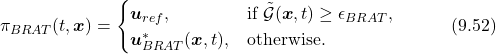 \begin{equation*}  \pi_{BRAT}(t,\boldsymbol{x}) = \begin{cases} \boldsymbol{u}_{ref}, &\text{if $\tilde{\mathcal{G}}(\boldsymbol{x},t)\geq \epsilon_{BRAT}$,}\\ \boldsymbol{u}^*_{BRAT}(\boldsymbol{x},t), &\text{otherwise.} \end{cases}\quad\quad\quad(9.52)\nonumber \end{equation*}