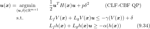 \begin{align*} \boldsymbol{u}(\boldsymbol{x})=& \underset{(\boldsymbol{u},\delta)\in\mathbb{R}^{m+1}}{\text{argmin}} & & \frac{1}{2}\boldsymbol{u}^TH(\boldsymbol{x})\boldsymbol{u}+p\delta^2\quad\quad\quad (\text{CLF-CBF QP})\\ & \text{s.t.} & & L_fV(\boldsymbol{x})+L_gV(\boldsymbol{x})\boldsymbol{u}\leq-\gamma(V(\boldsymbol{x}))+\delta\\ &&& L_fh(\boldsymbol{x})+L_gh(\boldsymbol{x})\boldsymbol{u}\geq-\alpha(h(\boldsymbol{x})) \quad\quad\quad(9.34)\nonumber\\ \end{align*}