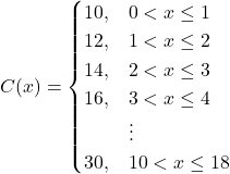 C(x)=\begin{cases} 10, & 0 < x \le 1 \\ 12, & 1 < x \le 2 \\ 14, & 2 < x \le 3 \\ 16, & 3 < x \le 4 \\ & \vdots \\ 30, & 10 < x \le 18 \end{cases}