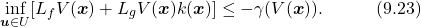 \begin{equation*} \underset{\boldsymbol{u}\in U}{\text{inf}}[L_fV(\boldsymbol{x})+L_gV(\boldsymbol{x})k(\boldsymbol{x})]\leq-\gamma(V(\boldsymbol{x})). \quad\quad\quad(9.23)\nonumber \end{equation*}