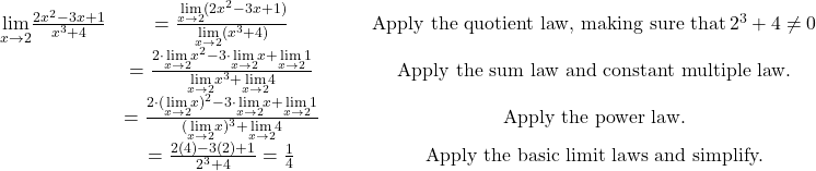 \begin{array}{ccccc}\\ \\ \underset{x\to 2}{\lim}\large \frac{2x^2-3x+1}{x^3+4} & = \large \frac{\underset{x\to 2}{\lim}(2x^2-3x+1)}{\underset{x\to 2}{\lim}(x^3+4)} & & & \text{Apply the quotient law, making sure that} \, 2^3+4\ne 0 \\ & = \large \frac{2 \cdot \underset{x\to 2}{\lim}x^2-3 \cdot \underset{x\to 2}{\lim}x+\underset{x\to 2}{\lim}1}{\underset{x\to 2}{\lim}x^3+\underset{x\to 2}{\lim}4} & & & \text{Apply the sum law and constant multiple law.} \\ & = \large \frac{2 \cdot (\underset{x\to 2}{\lim}x)^2-3 \cdot \underset{x\to 2}{\lim}x+\underset{x\to 2}{\lim}1}{(\underset{x\to 2}{\lim}x)^3+\underset{x\to 2}{\lim}4} & & & \text{Apply the power law.} \\ & = \large \frac{2(4)-3(2)+1}{2^3+4}=\frac{1}{4} & & & \text{Apply the basic limit laws and simplify.} \end{array}