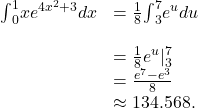 \begin{array}{cc}{\int }_{0}^{1}x{e}^{4{x}^{2}+3}dx\hfill & =\frac{1}{8}{\int }_{3}^{7}{e}^{u}du\hfill \\ \\ & =\frac{1}{8}{e}^{u}{|}_{3}^{7}\hfill \\ & =\frac{{e}^{7}-{e}^{3}}{8}\hfill \\ & \approx 134.568.\hfill \end{array}