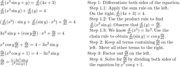 \begin{array}{llll}\frac{d}{dx}(x^3 \sin y+y) = \frac{d}{dx}(4x+3) & & & \text{Step 1: Differentiate both sides of the equation.} \\ \frac{d}{dx}(x^3 \sin y)+\frac{d}{dx}(y) = 4 & & & \begin{array}{l}\text{Step 1.1: Apply the sum rule on the left.} \\ \text{On the right,} \, \frac{d}{dx}(4x+3)=4. \end{array} \\ (\frac{d}{dx}(x^3) \cdot \sin y+\frac{d}{dx}(\sin y) \cdot x^3) + \frac{dy}{dx} = 4 & & & \begin{array}{l}\text{Step 1.2: Use the product rule to find} \\ \frac{d}{dx}(x^3 \sin y). \, \text{Observe that} \, \frac{d}{dx}(y)=\frac{dy}{dx}. \end{array} \\ 3x^2 \sin y+(\cos y\frac{dy}{dx}) \cdot x^3 + \frac{dy}{dx} = 4 & & & \begin{array}{l}\text{Step 1.3: We know} \, \frac{d}{dx}(x^3)=3x^2. \, \text{Use the} \\ \text{chain rule to obtain} \, \frac{d}{dx}(\sin y)= \cos y\frac{dy}{dx}. \end{array} \\ x^3 \cos y\frac{dy}{dx}+\frac{dy}{dx} = 4-3x^2 \sin y & & & \begin{array}{l}\text{Step 2: Keep all terms containing} \, \frac{dy}{dx} \, \text{on the} \\ \text{left. Move all other terms to the right.} \end{array} \\ \frac{dy}{dx}(x^3 \cos y+1) = 4-3x^2 \sin y & & & \text{Step 3: Factor out} \, \frac{dy}{dx} \, \text{on the left.} \\ \frac{dy}{dx} = \large \frac{4-3x^2 \sin y}{x^3 \cos y+1} & & & \begin{array}{l}\text{Step 4: Solve for} \, \frac{dy}{dx} \, \text{by dividing both sides of} \\ \text{the equation by} \, x^3 \cos y+1. \end{array} \end{array}