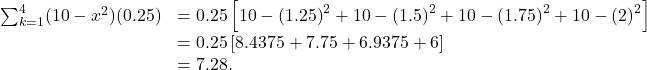 \begin{array}{cc}\sum _{k=1}^{4}(10-{x}^{2})(0.25)\hfill & =0.25\left[10-{(1.25)}^{2}+10-{(1.5)}^{2}+10-{(1.75)}^{2}+10-{(2)}^{2}\right]\hfill \\ & =0.25\left[8.4375+7.75+6.9375+6\right]\hfill \\ & =7.28.\hfill \end{array}