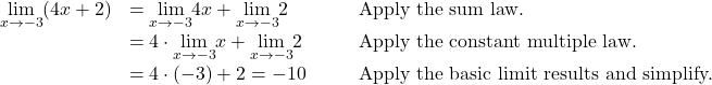 \begin{array}{ccccc}\underset{x\to -3}{\lim}(4x+2)\hfill & =\underset{x\to -3}{\lim}4x+\underset{x\to -3}{\lim}2\hfill & & & \text{Apply the sum law.}\hfill \\ & =4 \cdot \underset{x\to -3}{\lim}x+\underset{x\to -3}{\lim}2\hfill & & & \text{Apply the constant multiple law.}\hfill \\ & =4 \cdot (-3)+2=-10\hfill & & & \text{Apply the basic limit results and simplify.}\hfill \end{array}