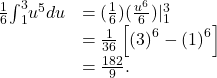 \begin{array}{cc}\\ \\ \frac{1}{6}{\int }_{1}^{3}{u}^{5}du\hfill & =(\frac{1}{6})(\frac{{u}^{6}}{6}){|}_{1}^{3}\hfill \\ & =\frac{1}{36}\left[{(3)}^{6}-{(1)}^{6}\right]\hfill \\ & =\frac{182}{9}.\hfill \end{array}