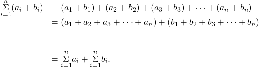 \begin{array}{cc}\underset{i=1}{\overset{n}{\Sigma}}({a}_{i}+{b}_{i})\hfill & =({a}_{1}+{b}_{1})+({a}_{2}+{b}_{2})+({a}_{3}+{b}_{3})+\cdots+({a}_{n}+{b}_{n})\hfill \\ & =({a}_{1}+{a}_{2}+{a}_{3}+\cdots+{a}_{n})+({b}_{1}+{b}_{2}+{b}_{3}+\cdots+{b}_{n})\hfill \\ \\ \\ & =\underset{i=1}{\overset{n}{\Sigma}}{a}_{i}+\underset{i=1}{\overset{n}{\Sigma}}{b}_{i}.\hfill \end{array}