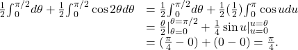 \begin{array}{cc}\\ \\ \frac{1}{2}{\int }_{0}^{\pi \text{/}2}d\theta +\frac{1}{2}{\int }_{0}^{\pi \text{/}2} \cos 2\theta d\theta \hfill & =\frac{1}{2}{\int }_{0}^{\pi \text{/}2}d\theta +\frac{1}{2}(\frac{1}{2}){\int }_{0}^{\pi } \cos udu\hfill \\ & =\frac{\theta }{2}{|}_{\theta =0}^{\theta =\pi \text{/}2}+\frac{1}{4} \sin u{|}_{u=0}^{u=\theta }\hfill \\ & =(\frac{\pi }{4}-0)+(0-0)=\frac{\pi }{4}.\hfill \end{array}