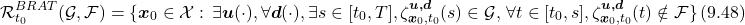 \begin{equation*} \mathcal{R}_{t_0}^{BRAT}(\mathcal{G},\mathcal{F}) = \{\boldsymbol{x}_0\in\mathcal{X}:\, \exists\boldsymbol{u}(\cdot),\forall\boldsymbol{d}(\cdot),\exists s\in[t_0,T], \zeta_{\boldsymbol{x}_0,t_0}^{\boldsymbol{u,d}}(s)\in\mathcal{G},\,\forall t\in[t_0,s],\zeta_{\boldsymbol{x}_0,t_0}^{\boldsymbol{u,d}}(t)\notin\mathcal{F}\}\,(9.48)\nonumber \end{equation*}